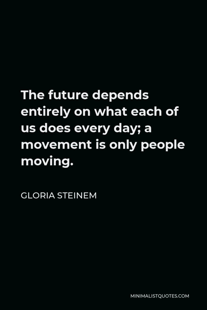 Gloria Steinem Quote - The future depends entirely on what each of us does every day; a movement is only people moving.