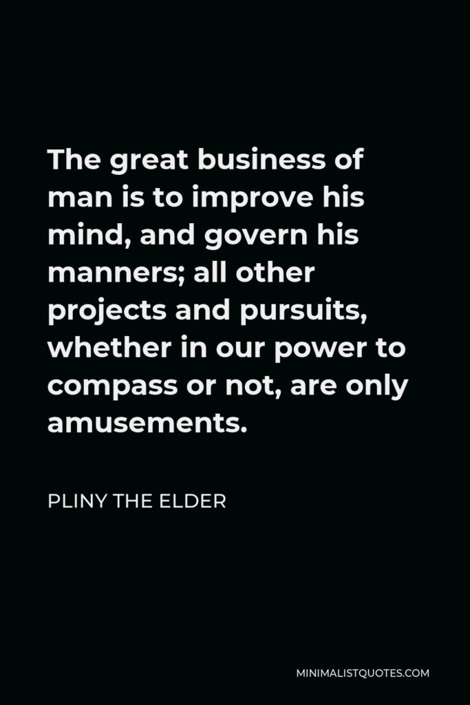 Pliny the Elder Quote - The great business of man is to improve his mind, and govern his manners; all other projects and pursuits, whether in our power to compass or not, are only amusements.