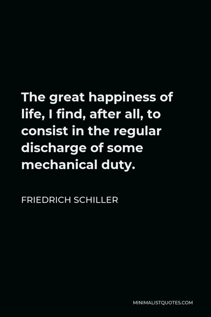 Friedrich Schiller Quote - The great happiness of life, I find, after all, to consist in the regular discharge of some mechanical duty.
