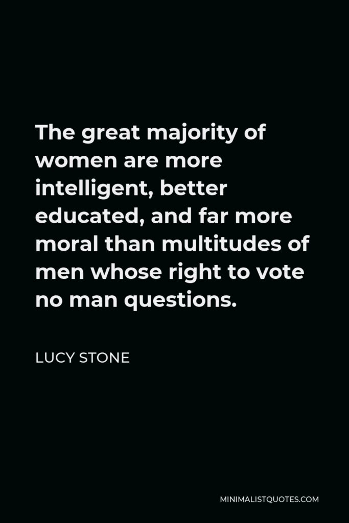 Lucy Stone Quote - The great majority of women are more intelligent, better educated, and far more moral than multitudes of men whose right to vote no man questions.