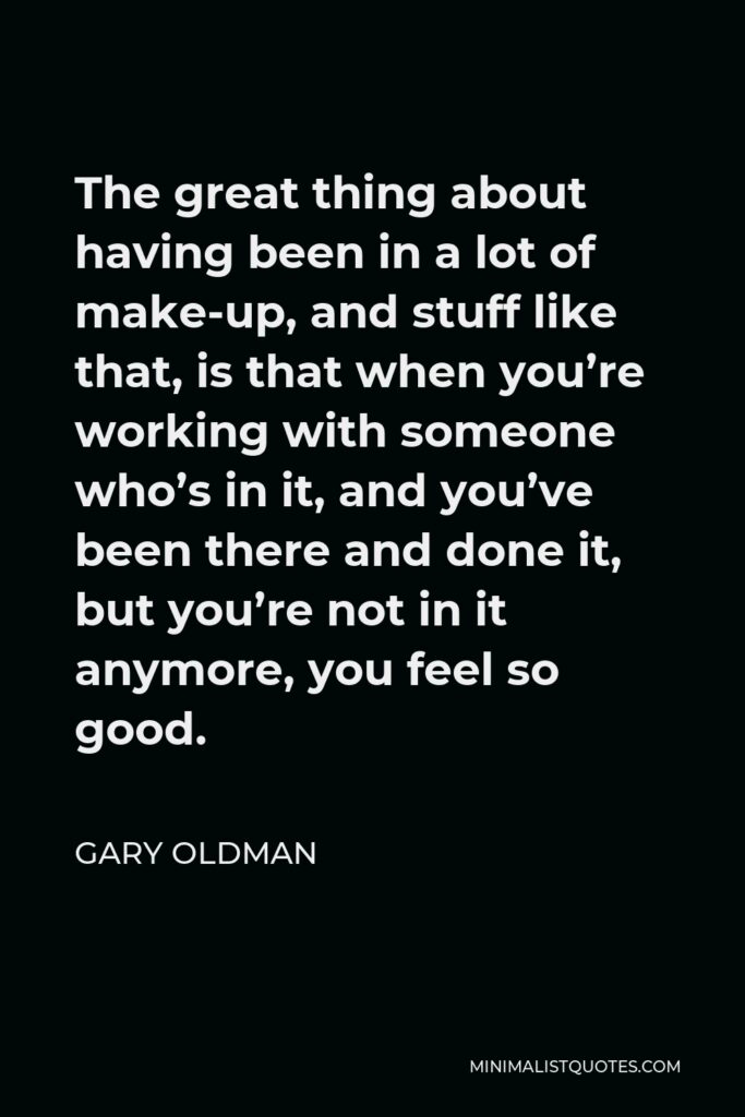 Gary Oldman Quote - The great thing about having been in a lot of make-up, and stuff like that, is that when you’re working with someone who’s in it, and you’ve been there and done it, but you’re not in it anymore, you feel so good.