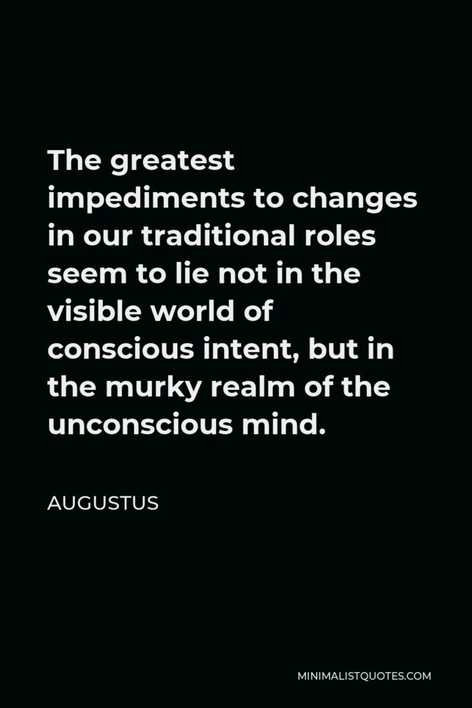 Augustus Quote - The greatest impediments to changes in our traditional roles seem to lie not in the visible world of conscious intent, but in the murky realm of the unconscious mind.