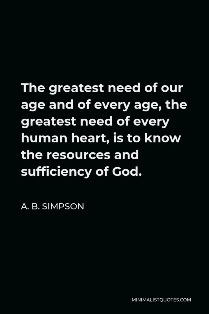 A. B. Simpson Quote - The greatest need of our age and of every age, the greatest need of every human heart, is to know the resources and sufficiency of God.