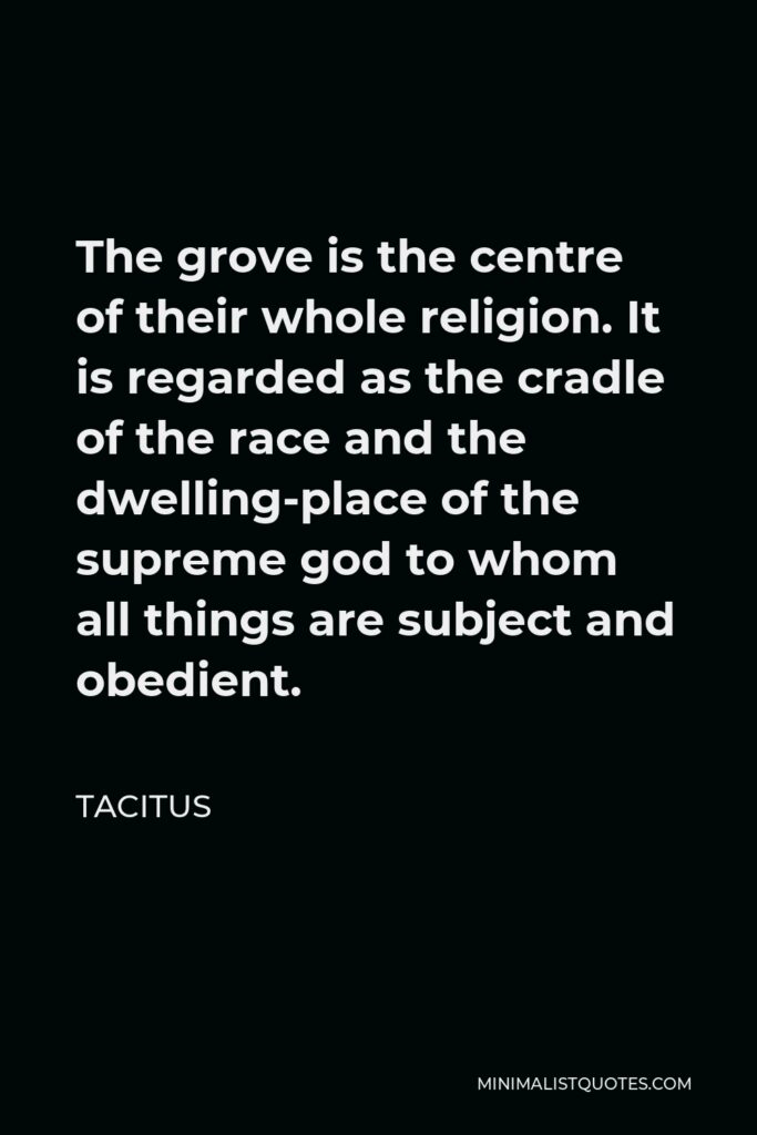 Tacitus Quote - The grove is the centre of their whole religion. It is regarded as the cradle of the race and the dwelling-place of the supreme god to whom all things are subject and obedient.