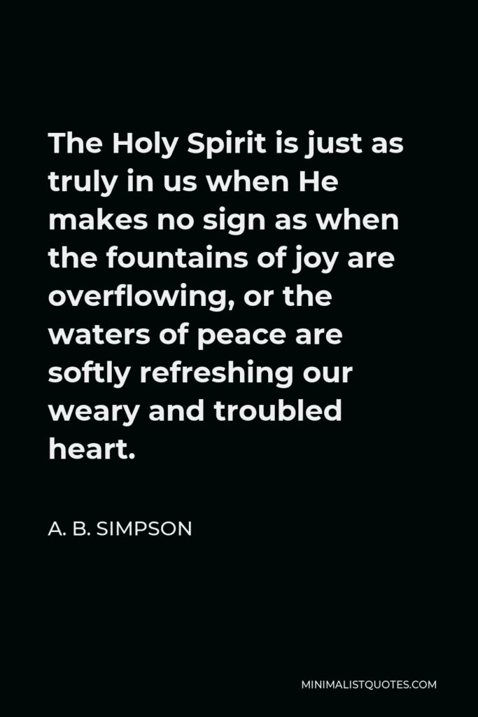 A. B. Simpson Quote - The Holy Spirit is just as truly in us when He makes no sign as when the fountains of joy are overflowing, or the waters of peace are softly refreshing our weary and troubled heart.