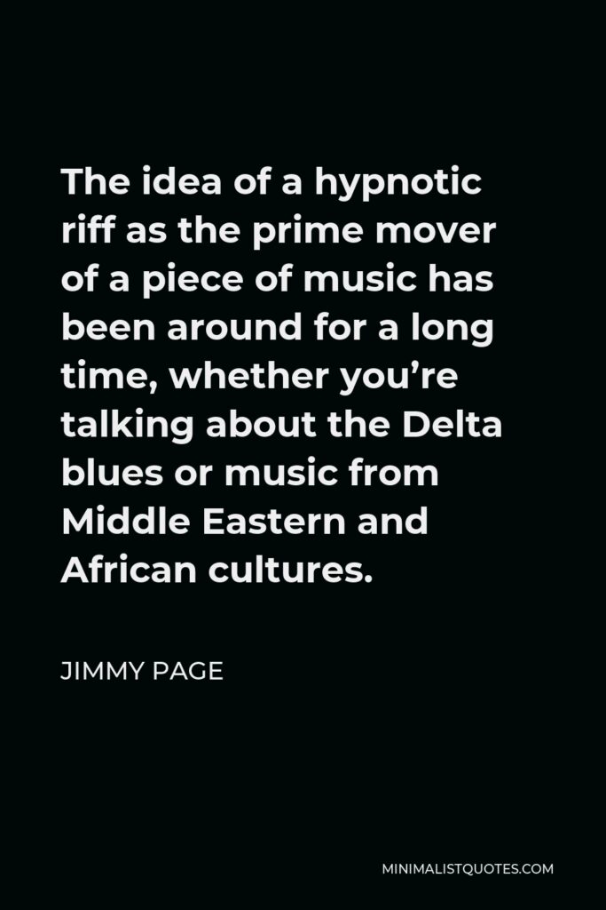 Jimmy Page Quote - The idea of a hypnotic riff as the prime mover of a piece of music has been around for a long time, whether you’re talking about the Delta blues or music from Middle Eastern and African cultures.