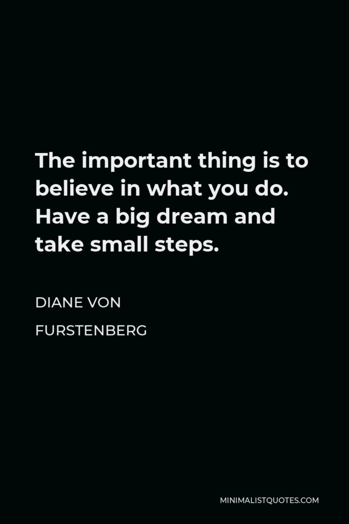 Diane Von Furstenberg Quote - The important thing is to believe in what you do. Have a big dream and take small steps.