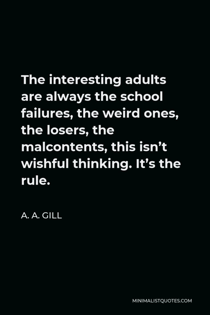 A. A. Gill Quote - The interesting adults are always the school failures, the weird ones, the losers, the malcontents, this isn’t wishful thinking. It’s the rule.