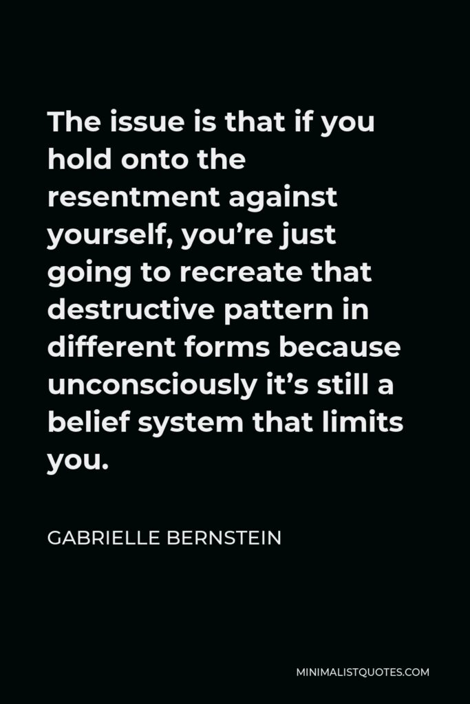 Gabrielle Bernstein Quote - The issue is that if you hold onto the resentment against yourself, you’re just going to recreate that destructive pattern in different forms because unconsciously it’s still a belief system that limits you.