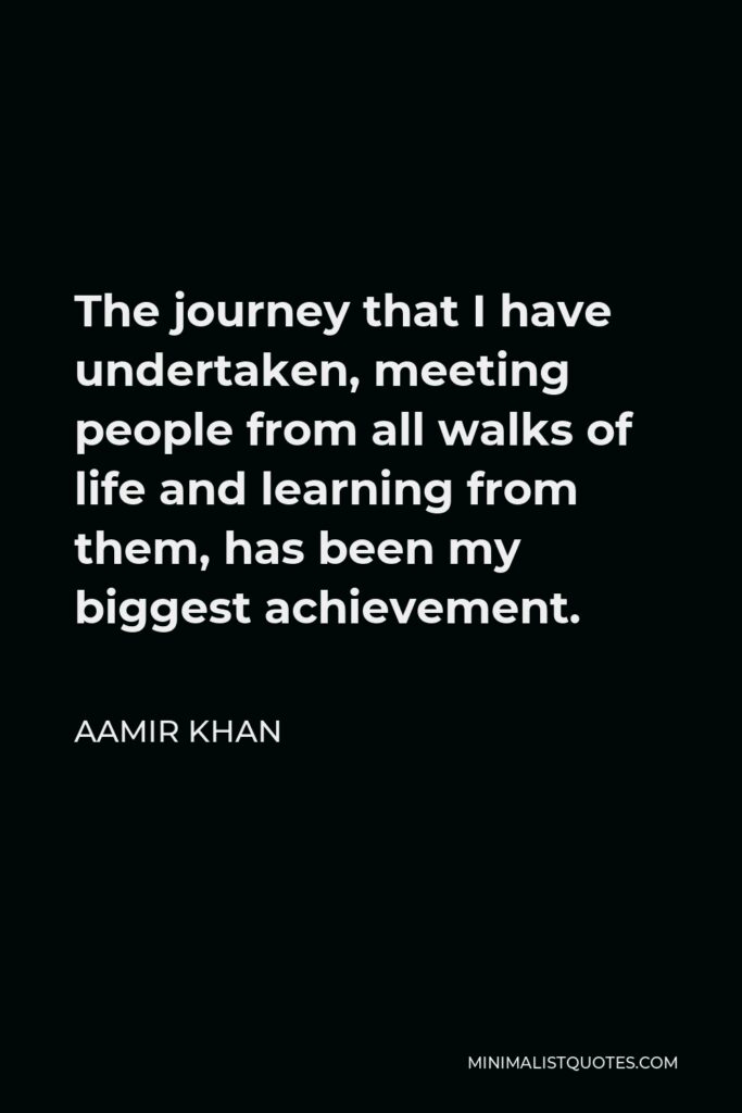 Aamir Khan Quote - The journey that I have undertaken, meeting people from all walks of life and learning from them, has been my biggest achievement.