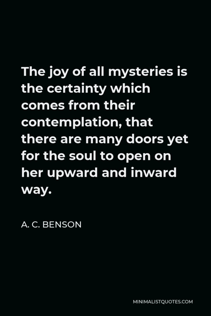 A. C. Benson Quote - The joy of all mysteries is the certainty which comes from their contemplation, that there are many doors yet for the soul to open on her upward and inward way.