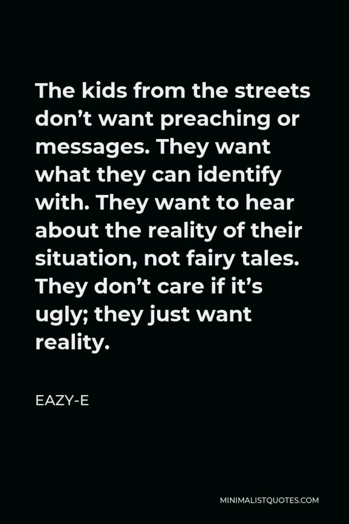 Eazy-E Quote - The kids from the streets don’t want preaching or messages. They want what they can identify with. They want to hear about the reality of their situation, not fairy tales. They don’t care if it’s ugly; they just want reality.