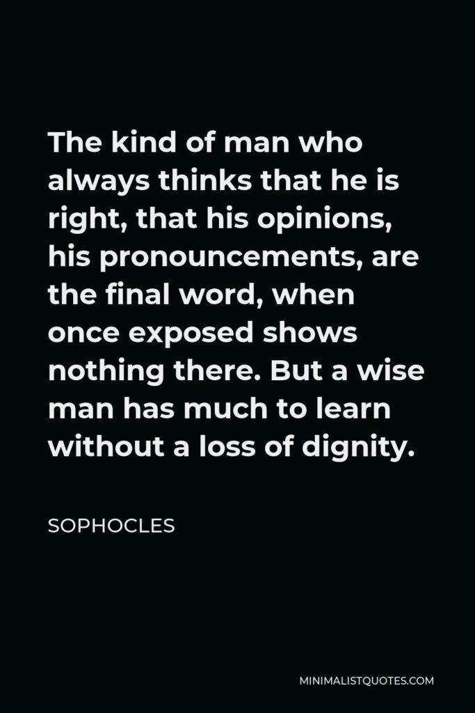 Sophocles Quote - The kind of man who always thinks that he is right, that his opinions, his pronouncements, are the final word, when once exposed shows nothing there. But a wise man has much to learn without a loss of dignity.