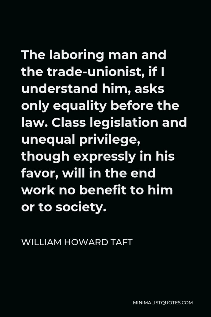 William Howard Taft Quote - The laboring man and the trade-unionist, if I understand him, asks only equality before the law. Class legislation and unequal privilege, though expressly in his favor, will in the end work no benefit to him or to society.