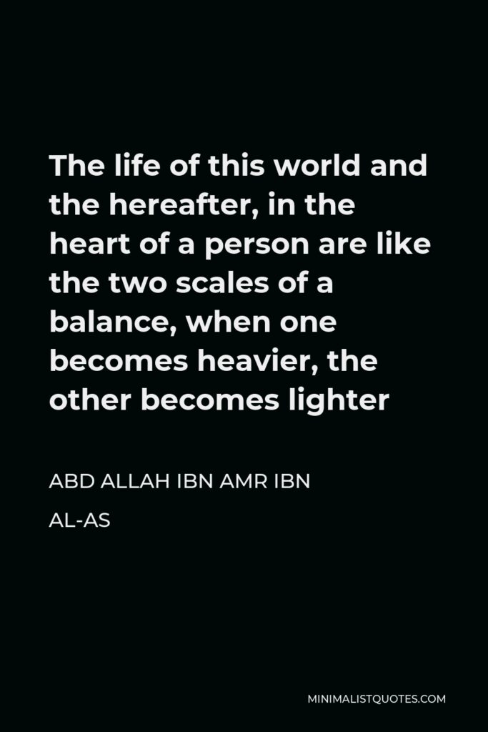 Abd Allah ibn Amr ibn al-As Quote - The life of this world and the hereafter, in the heart of a person are like the two scales of a balance, when one becomes heavier, the other becomes lighter