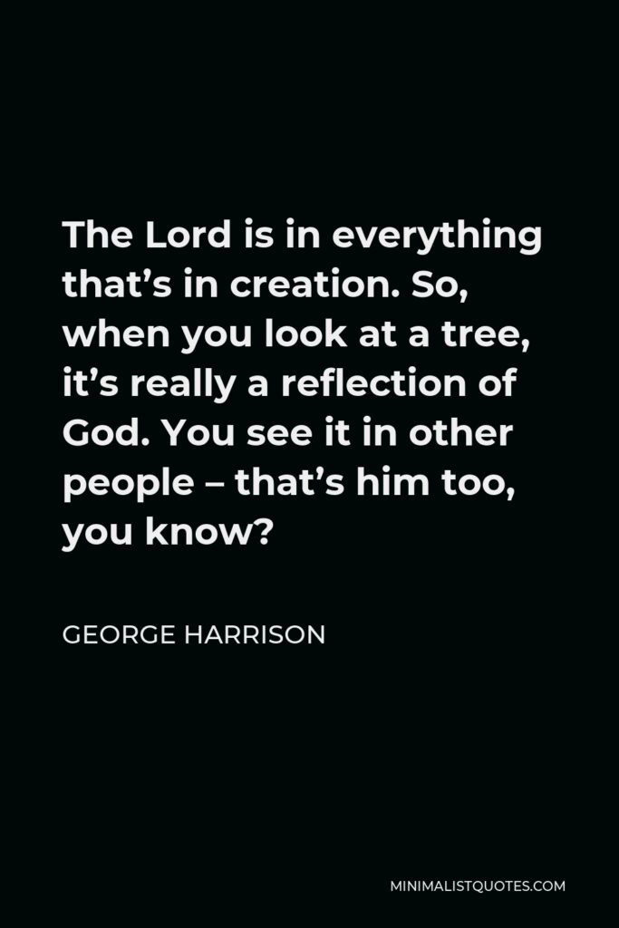 George Harrison Quote - The Lord is in everything that’s in creation. So, when you look at a tree, it’s really a reflection of God. You see it in other people – that’s him too, you know?