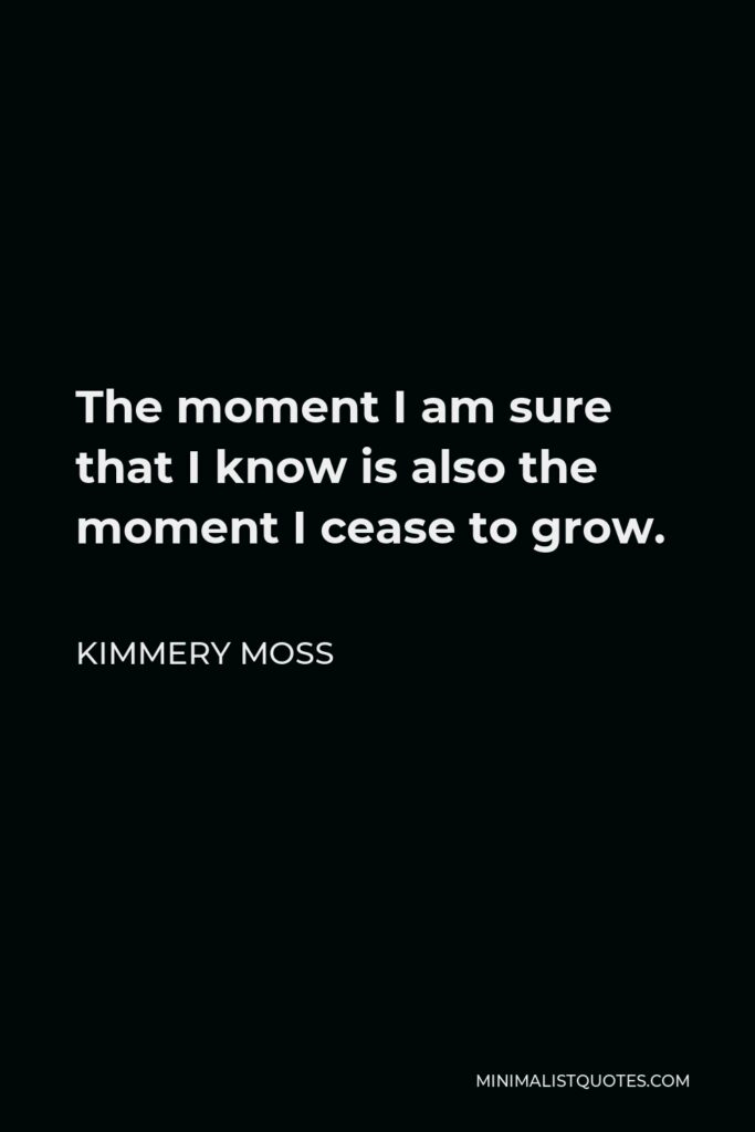 Kimmery Moss Quote - The moment I am sure that I know is also the moment I cease to grow.