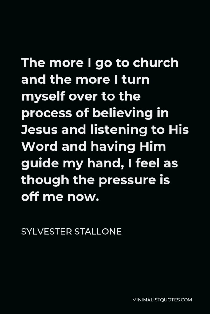 Sylvester Stallone Quote - The more I go to church and the more I turn myself over to the process of believing in Jesus and listening to His Word and having Him guide my hand, I feel as though the pressure is off me now.