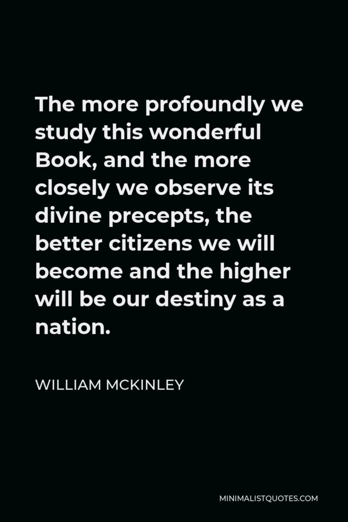 William McKinley Quote - The more profoundly we study this wonderful Book, and the more closely we observe its divine precepts, the better citizens we will become and the higher will be our destiny as a nation.