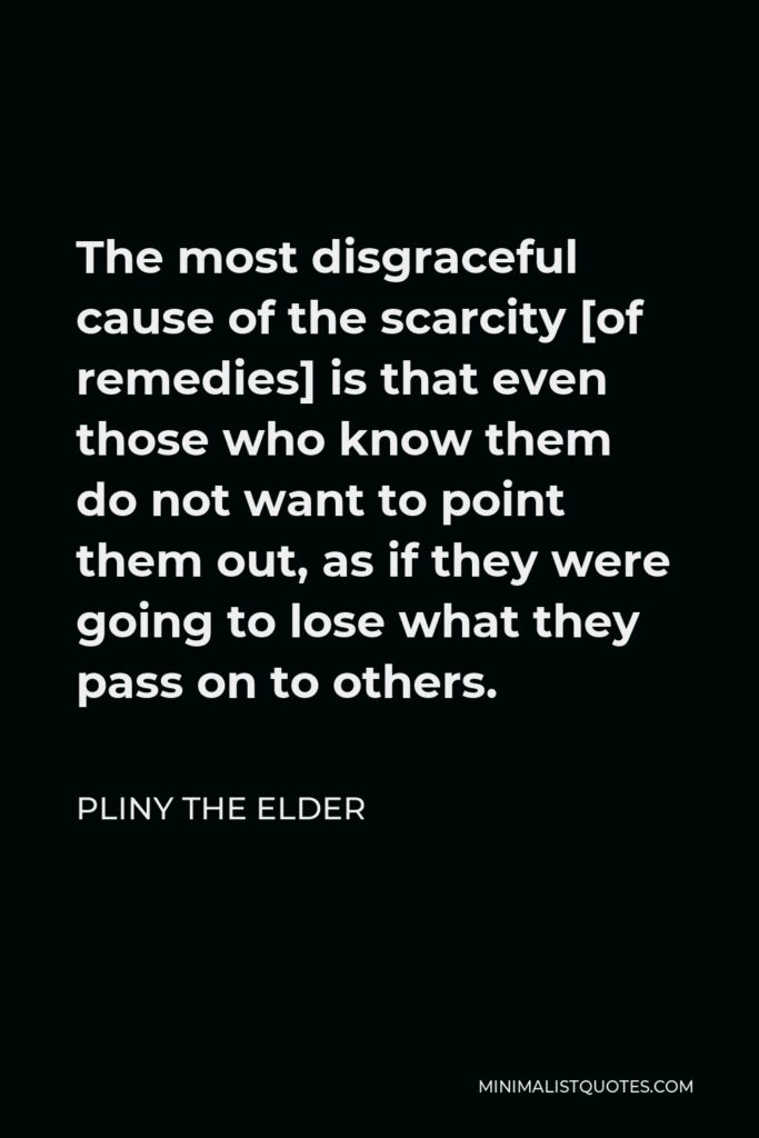 Pliny the Elder Quote - The most disgraceful cause of the scarcity [of remedies] is that even those who know them do not want to point them out, as if they were going to lose what they pass on to others.
