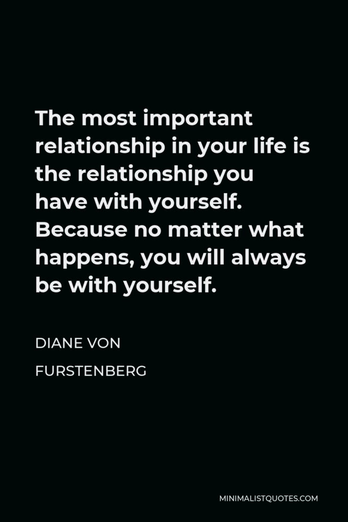 Diane Von Furstenberg Quote - The most important relationship in your life is the relationship you have with yourself. Because no matter what happens, you will always be with yourself.