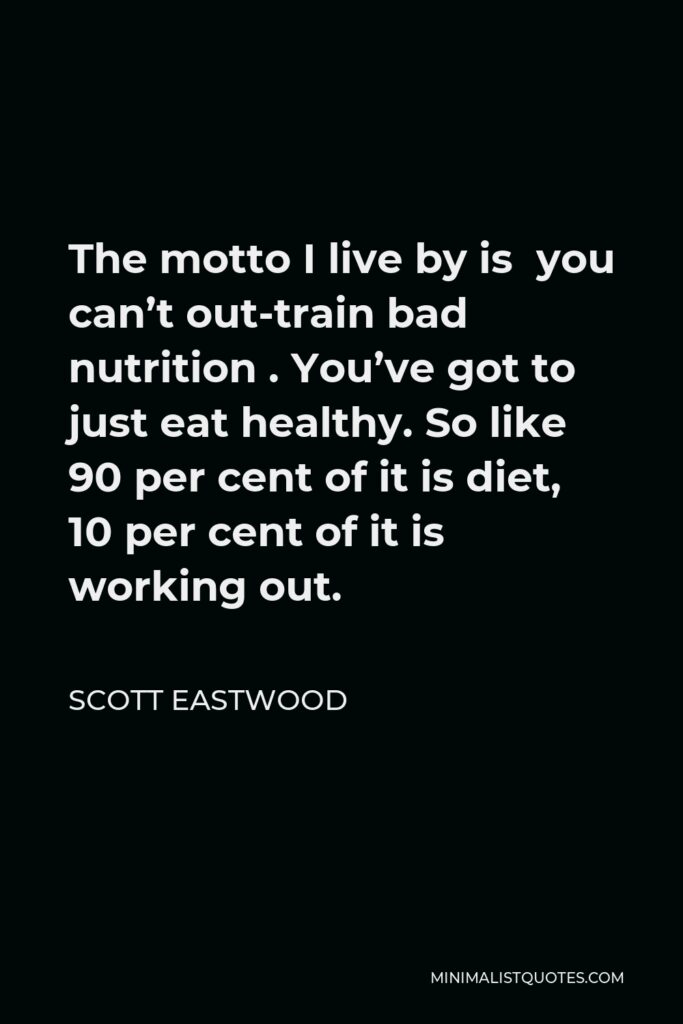 Scott Eastwood Quote - The motto I live by is you can’t out-train bad nutrition . You’ve got to just eat healthy. So like 90 per cent of it is diet, 10 per cent of it is working out.