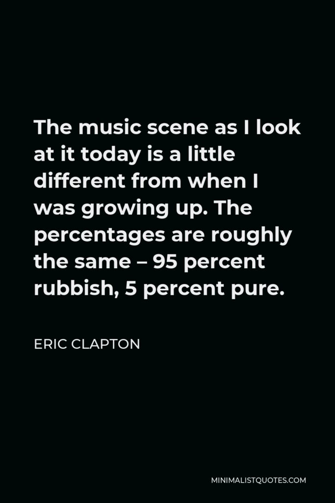 Eric Clapton Quote - The music scene as I look at it today is a little different from when I was growing up. The percentages are roughly the same – 95 percent rubbish, 5 percent pure.