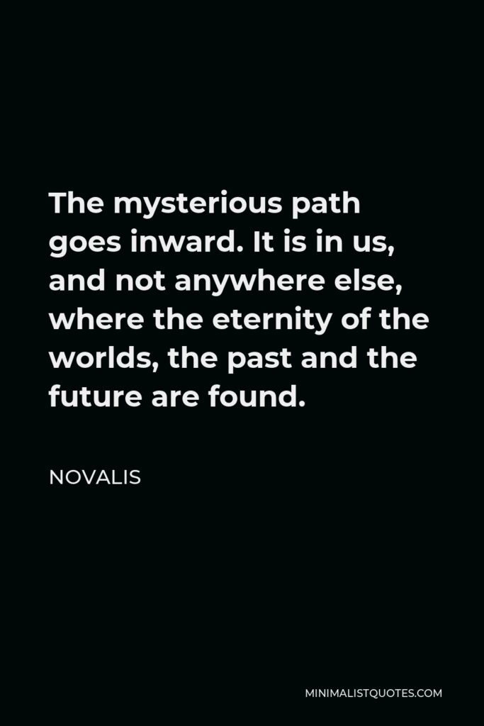 Novalis Quote - The mysterious path goes inward. It is in us, and not anywhere else, where the eternity of the worlds, the past and the future are found.