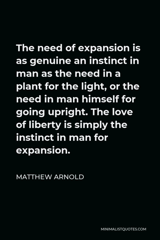 Matthew Arnold Quote - The need of expansion is as genuine an instinct in man as the need in a plant for the light, or the need in man himself for going upright. The love of liberty is simply the instinct in man for expansion.