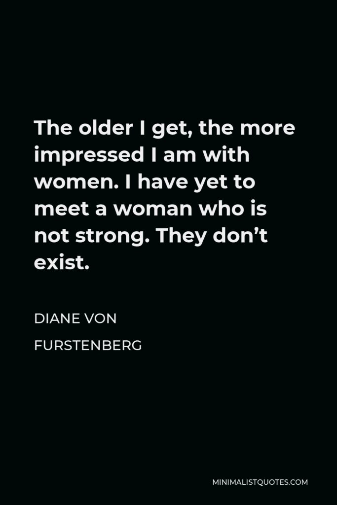 Diane Von Furstenberg Quote - The older I get, the more impressed I am with women. I have yet to meet a woman who is not strong. They don’t exist.