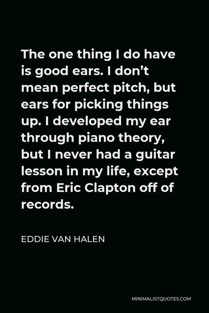 Eddie Van Halen Quote - The one thing I do have is good ears. I don’t mean perfect pitch, but ears for picking things up. I developed my ear through piano theory, but I never had a guitar lesson in my life, except from Eric Clapton off of records.