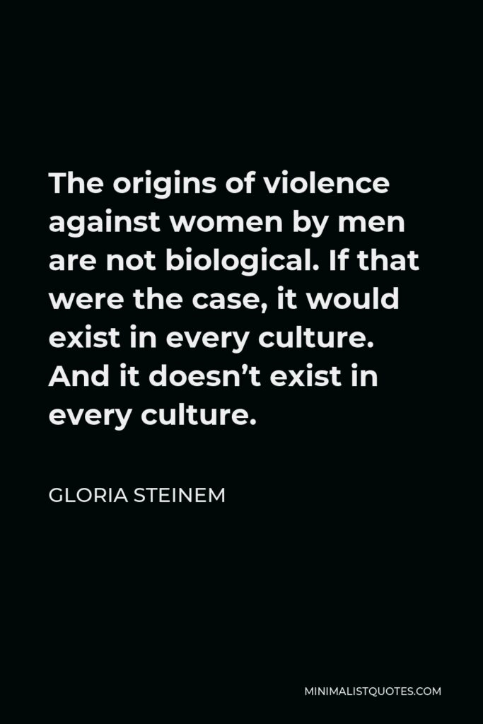 Gloria Steinem Quote - The origins of violence against women by men are not biological. If that were the case, it would exist in every culture. And it doesn’t exist in every culture.