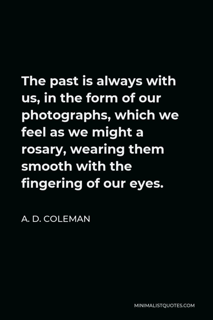 A. D. Coleman Quote - The past is always with us, in the form of our photographs, which we feel as we might a rosary, wearing them smooth with the fingering of our eyes.