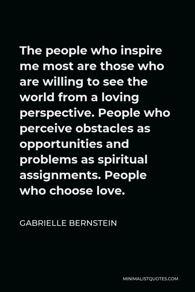 Gabrielle Bernstein Quote - The people who inspire me most are those who are willing to see the world from a loving perspective. People who perceive obstacles as opportunities and problems as spiritual assignments. People who choose love.