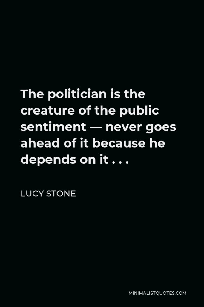Lucy Stone Quote - The politician is the creature of the public sentiment — never goes ahead of it because he depends on it . . .