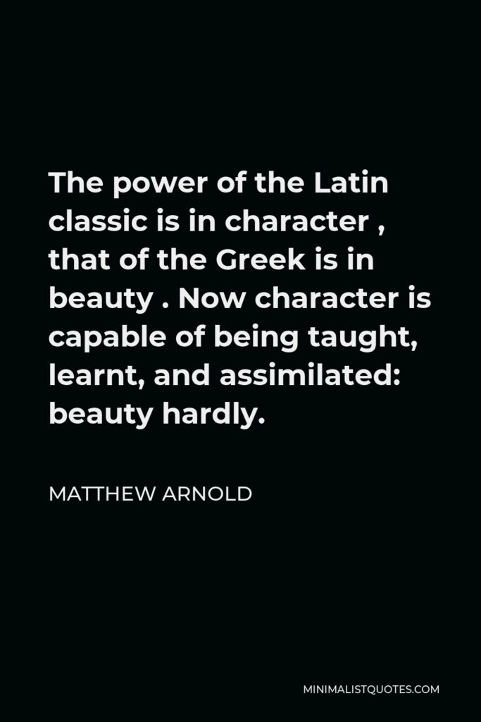 Matthew Arnold Quote - The power of the Latin classic is in character , that of the Greek is in beauty . Now character is capable of being taught, learnt, and assimilated: beauty hardly.