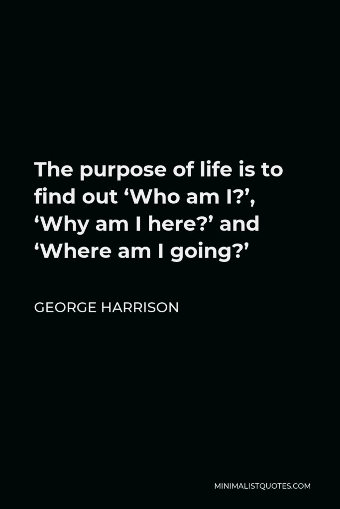 George Harrison Quote - The purpose of life is to find out ‘Who am I?’, ‘Why am I here?’ and ‘Where am I going?’