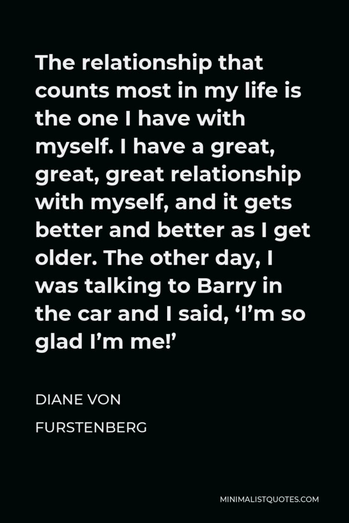 Diane Von Furstenberg Quote - The relationship that counts most in my life is the one I have with myself. I have a great, great, great relationship with myself, and it gets better and better as I get older. The other day, I was talking to Barry in the car and I said, ‘I’m so glad I’m me!’