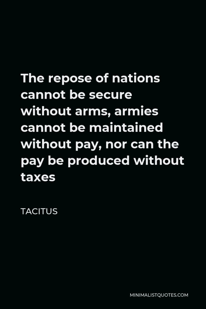 Tacitus Quote - The repose of nations cannot be secure without arms, armies cannot be maintained without pay, nor can the pay be produced without taxes