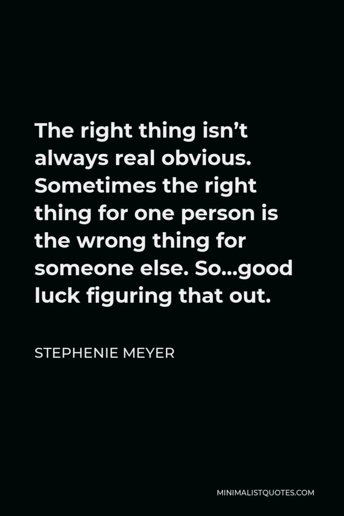 Stephenie Meyer Quote - The right thing isn’t always real obvious. Sometimes the right thing for one person is the wrong thing for someone else. So…good luck figuring that out.