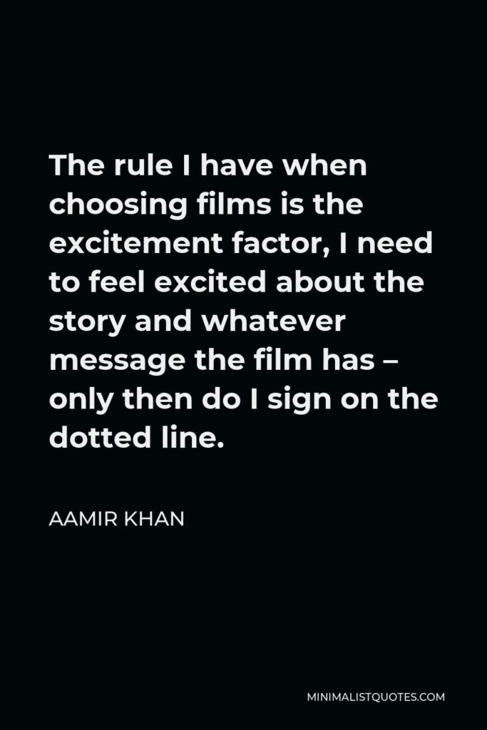 Aamir Khan Quote - The rule I have when choosing films is the excitement factor, I need to feel excited about the story and whatever message the film has – only then do I sign on the dotted line.