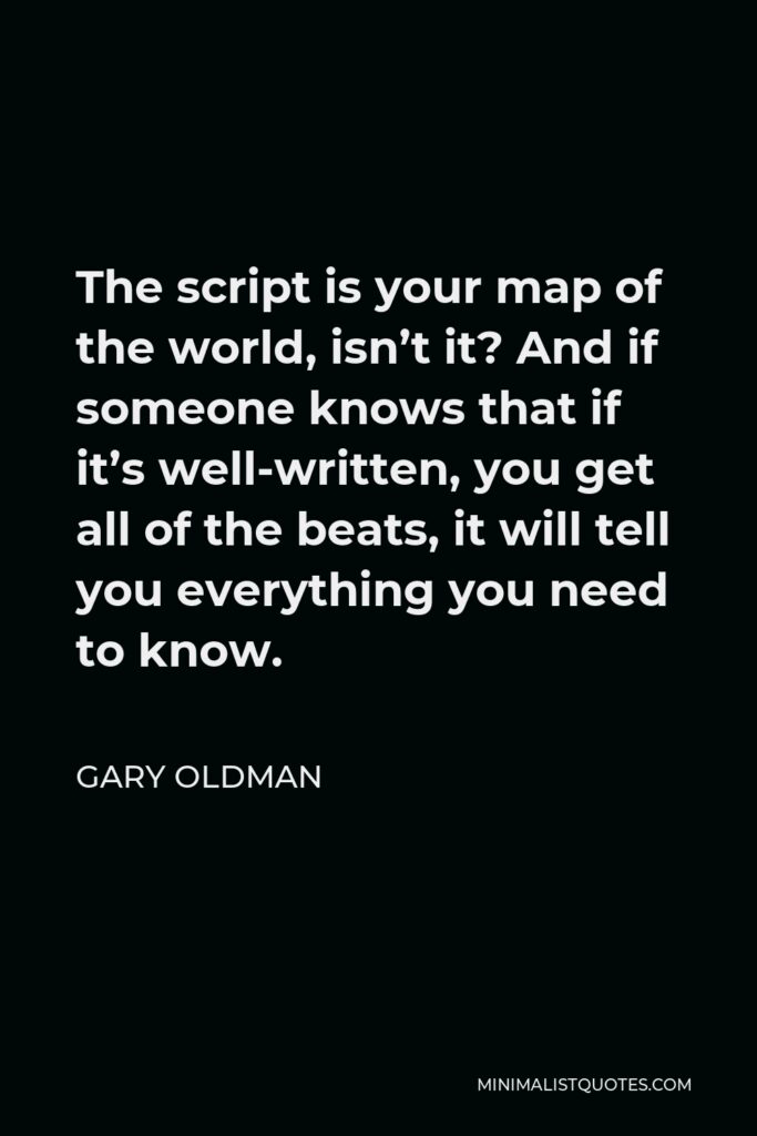 Gary Oldman Quote - The script is your map of the world, isn’t it? And if someone knows that if it’s well-written, you get all of the beats, it will tell you everything you need to know.