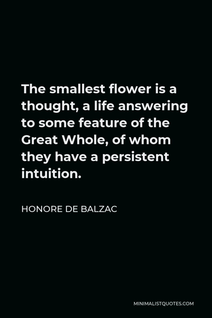 Honore de Balzac Quote - The smallest flower is a thought, a life answering to some feature of the Great Whole, of whom they have a persistent intuition.