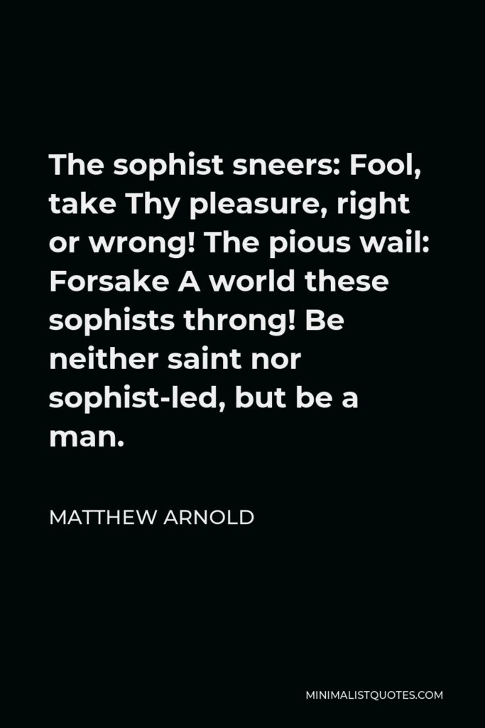 Matthew Arnold Quote - The sophist sneers: Fool, take Thy pleasure, right or wrong! The pious wail: Forsake A world these sophists throng! Be neither saint nor sophist-led, but be a man.