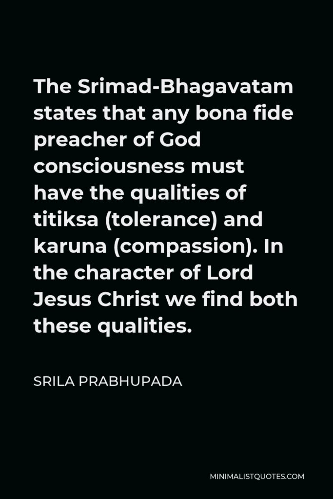 Srila Prabhupada Quote - The Srimad-Bhagavatam states that any bona fide preacher of God consciousness must have the qualities of titiksa (tolerance) and karuna (compassion). In the character of Lord Jesus Christ we find both these qualities.