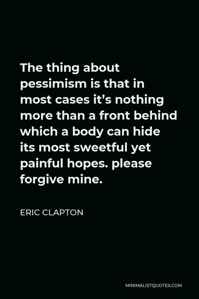 Eric Clapton Quote - The thing about pessimism is that in most cases it’s nothing more than a front behind which a body can hide its most sweetful yet painful hopes. please forgive mine.