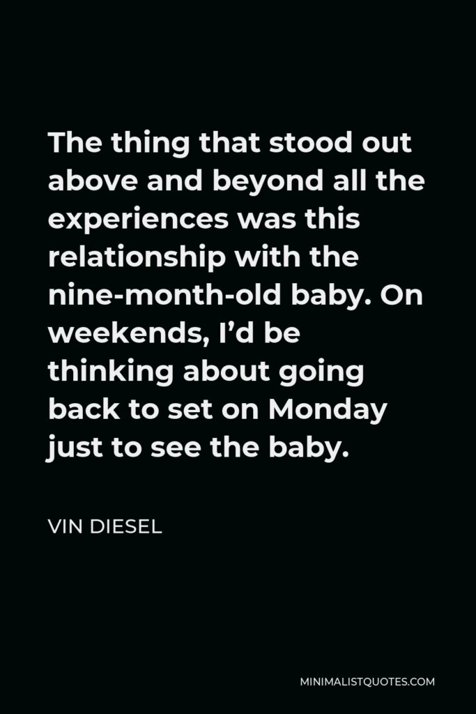 Vin Diesel Quote - The thing that stood out above and beyond all the experiences was this relationship with the nine-month-old baby. On weekends, I’d be thinking about going back to set on Monday just to see the baby.
