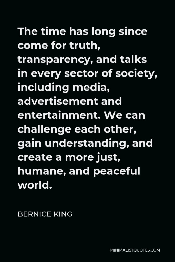 Bernice King Quote - The time has long since come for truth, transparency, and talks in every sector of society, including media, advertisement and entertainment. We can challenge each other, gain understanding, and create a more just, humane, and peaceful world.
