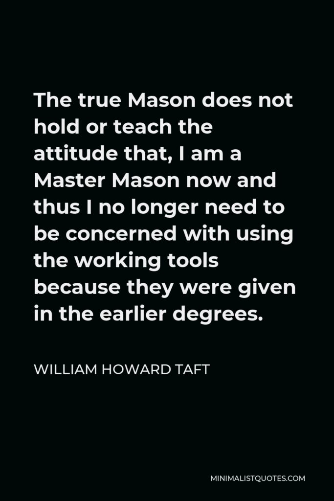 William Howard Taft Quote - The true Mason does not hold or teach the attitude that, I am a Master Mason now and thus I no longer need to be concerned with using the working tools because they were given in the earlier degrees.