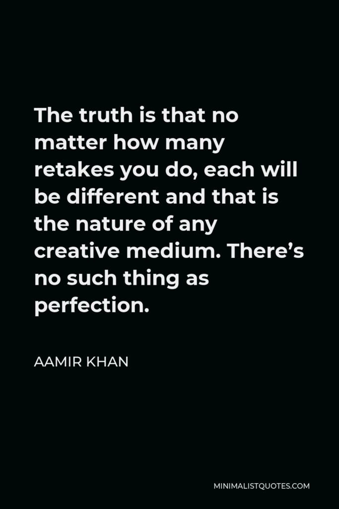 Aamir Khan Quote - The truth is that no matter how many retakes you do, each will be different and that is the nature of any creative medium. There’s no such thing as perfection.